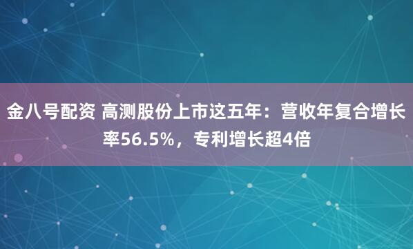 金八号配资 高测股份上市这五年：营收年复合增长率56.5%，专利增长超4倍