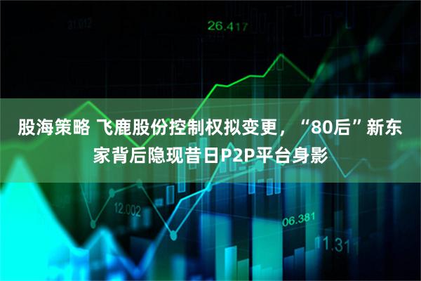 股海策略 飞鹿股份控制权拟变更，“80后”新东家背后隐现昔日P2P平台身影