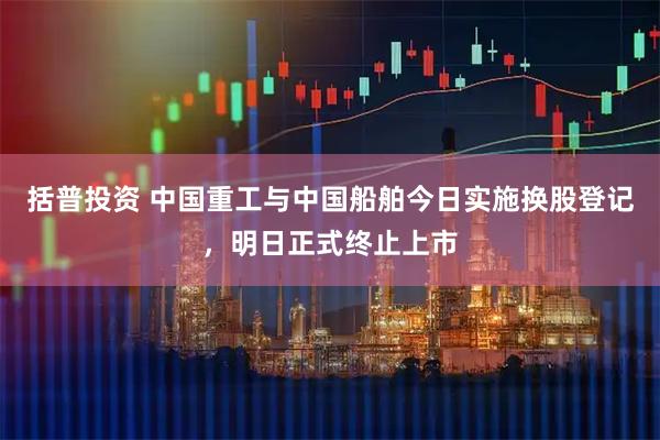 括普投资 中国重工与中国船舶今日实施换股登记，明日正式终止上市