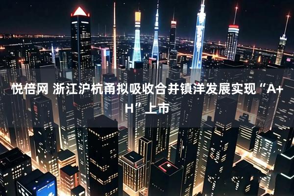 悦倍网 浙江沪杭甬拟吸收合并镇洋发展实现“A+H”上市