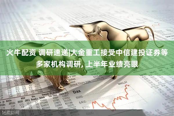 火牛配资 调研速递|大金重工接受中信建投证券等多家机构调研, 上半年业绩亮眼