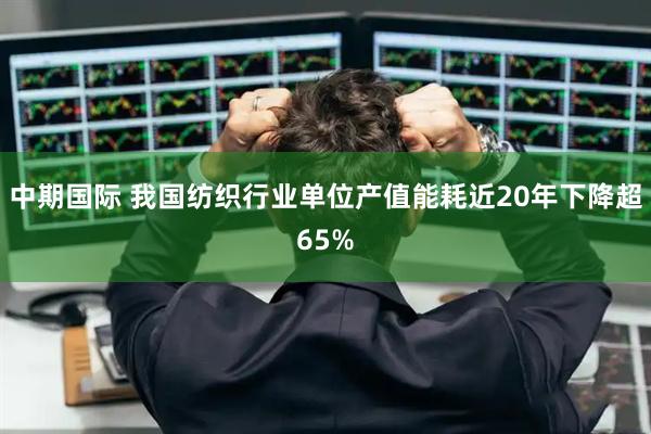中期国际 我国纺织行业单位产值能耗近20年下降超65%