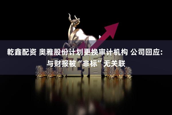 乾鑫配资 奥雅股份计划更换审计机构 公司回应: 与财报被“非标”无关联