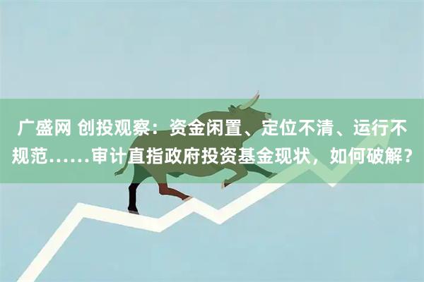 广盛网 创投观察：资金闲置、定位不清、运行不规范……审计直指政府投资基金现状，如何破解？