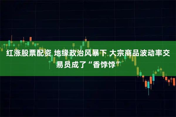 红涨股票配资 地缘政治风暴下 大宗商品波动率交易员成了“香饽饽”