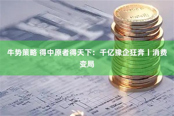 牛势策略 得中原者得天下：千亿豫企狂奔丨消费变局