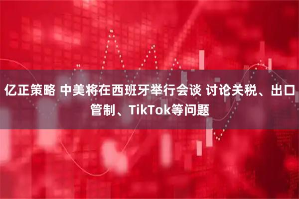 亿正策略 中美将在西班牙举行会谈 讨论关税、出口管制、TikTok等问题
