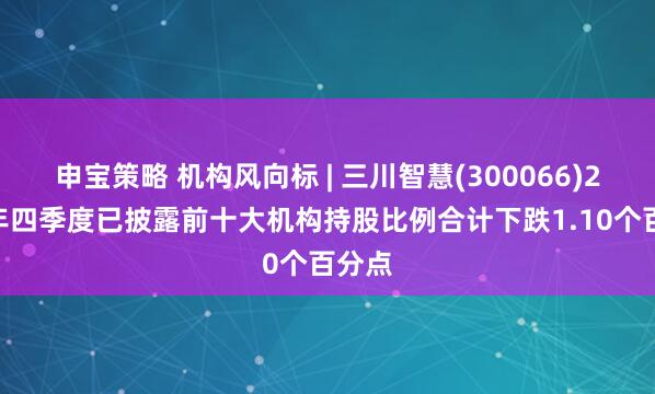 申宝策略 机构风向标 | 三川智慧(300066)2024年四季度已披露前十大机构持股比例合计下跌1.10个百分点