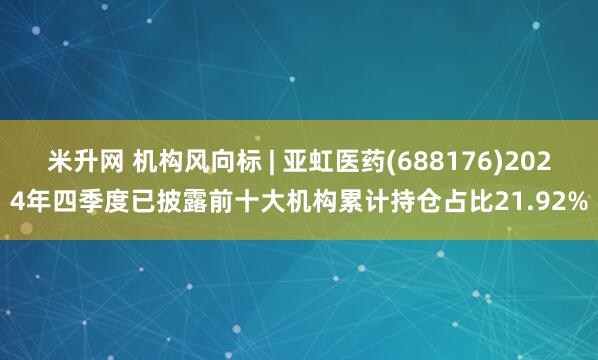 米升网 机构风向标 | 亚虹医药(688176)2024年四季度已披露前十大机构累计持仓占比21.92%