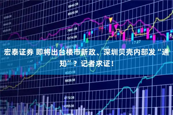宏泰证券 即将出台楼市新政、深圳贝壳内部发“通知”？记者求证！