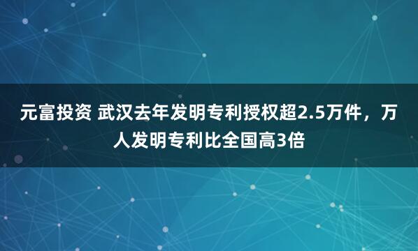 元富投资 武汉去年发明专利授权超2.5万件，万人发明专利比全国高3倍