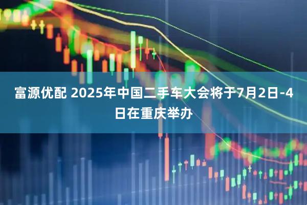 富源优配 2025年中国二手车大会将于7月2日-4日在重庆举办