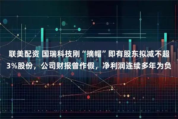 联美配资 国瑞科技刚“摘帽”即有股东拟减不超3%股份，公司财报曾作假，净利润连续多年为负