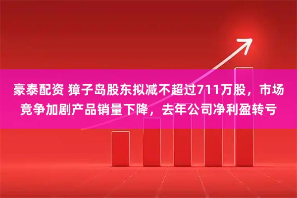 豪泰配资 獐子岛股东拟减不超过711万股，市场竞争加剧产品销量下降，去年公司净利盈转亏
