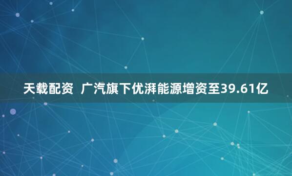 天载配资  广汽旗下优湃能源增资至39.61亿