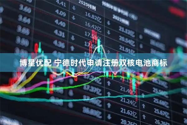 博星优配 宁德时代申请注册双核电池商标