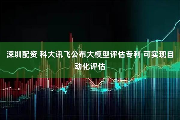 深圳配资 科大讯飞公布大模型评估专利 可实现自动化评估