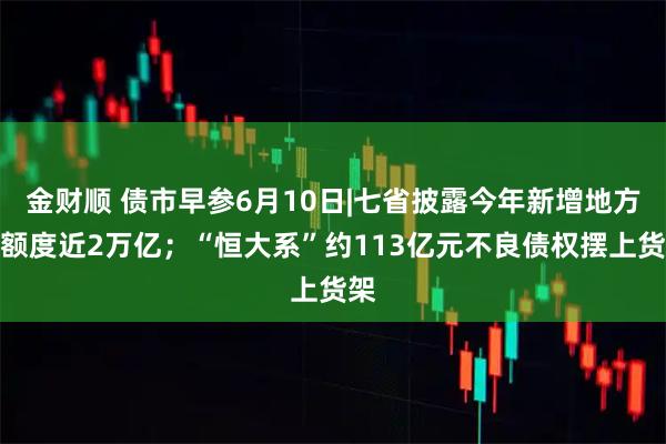 金财顺 债市早参6月10日|七省披露今年新增地方债额度近2万亿；“恒大系”约113亿元不良债权摆上货架