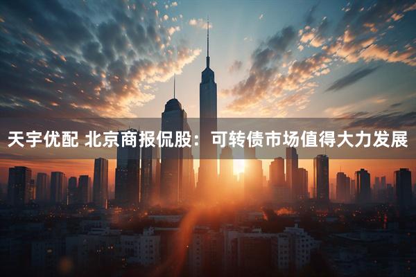 天宇优配 北京商报侃股：可转债市场值得大力发展