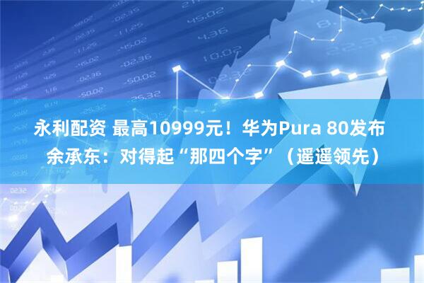 永利配资 最高10999元！华为Pura 80发布 余承东：对得起“那四个字”（遥遥领先）