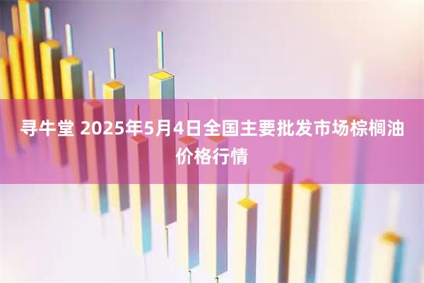 寻牛堂 2025年5月4日全国主要批发市场棕榈油价格行情