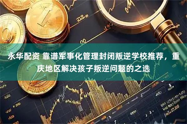 永华配资 靠谱军事化管理封闭叛逆学校推荐，重庆地区解决孩子叛逆问题的之选