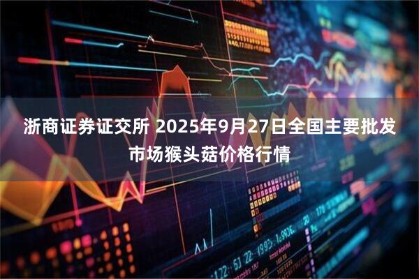 浙商证券证交所 2025年9月27日全国主要批发市场猴头菇价格行情