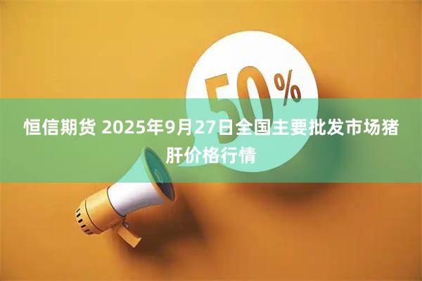 恒信期货 2025年9月27日全国主要批发市场猪肝价格行情