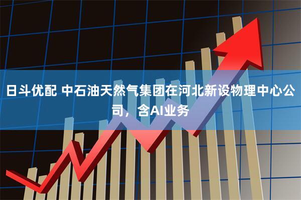 日斗优配 中石油天然气集团在河北新设物理中心公司，含AI业务