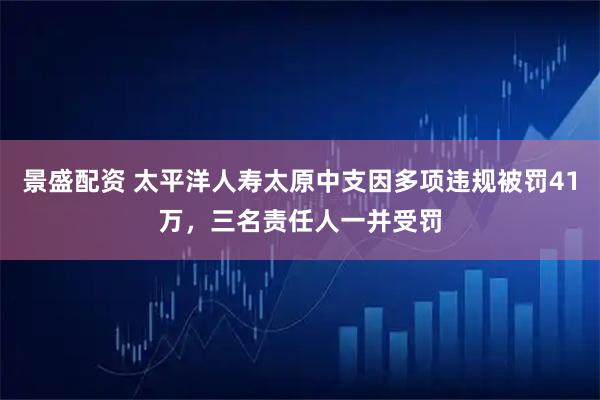 景盛配资 太平洋人寿太原中支因多项违规被罚41万，三名责任人一并受罚