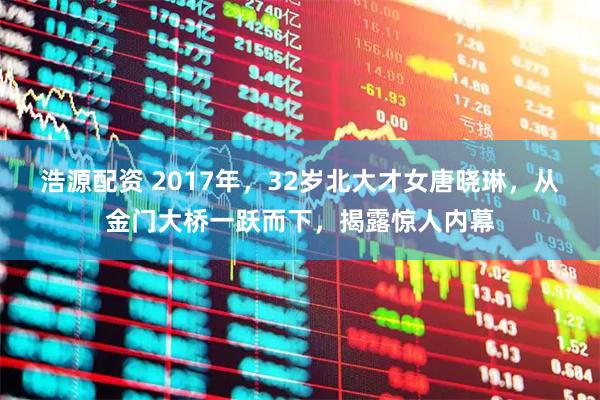 浩源配资 2017年，32岁北大才女唐晓琳，从金门大桥一跃而下，揭露惊人内幕