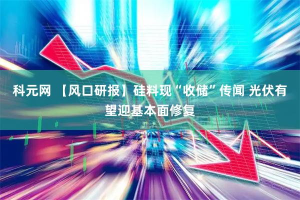 科元网 【风口研报】硅料现“收储”传闻 光伏有望迎基本面修复
