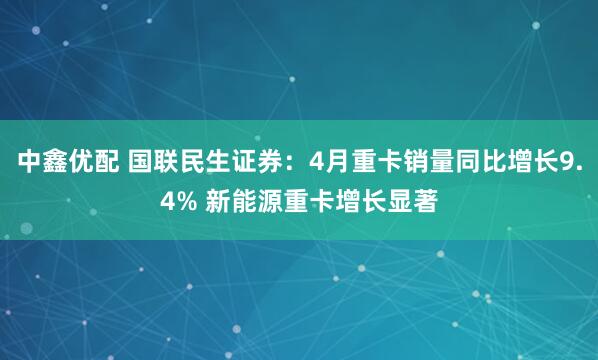 中鑫优配 国联民生证券：4月重卡销量同比增长9.4% 新能源重卡增长显著